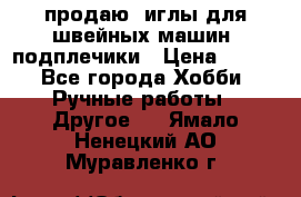 продаю  иглы для швейных машин, подплечики › Цена ­ 100 - Все города Хобби. Ручные работы » Другое   . Ямало-Ненецкий АО,Муравленко г.